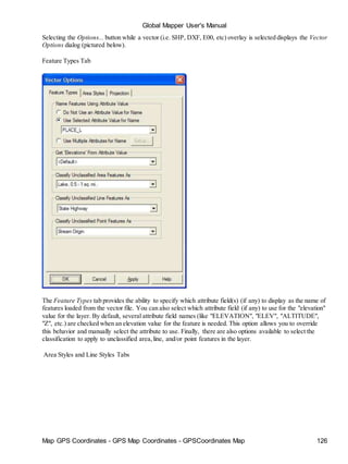Map GPS Coordinates - GPS Map Coordinates - GPSCoordinates Map 126
Global Mapper User's Manual
Selecting the Options... button while a vector (i.e. SHP, DXF, E00, etc) overlay is selected displays the Vector
Options dialog (pictured below).
Feature Types Tab
The Feature Types tab provides the ability to specify which attribute field(s) (if any) to display as the name of
features loaded from the vector file. You can also select which attribute field (if any) to use for the "elevation"
value for the layer. By default, several attribute field names (like "ELEVATION", "ELEV", "ALTITUDE",
"Z", etc.) are checked when an elevation value for the feature is needed. This option allows you to override
this behavior and manually select the attribute to use. Finally, there are also options available to select the
classification to apply to unclassified area,line, and/or point features in the layer.
Area Styles and Line Styles Tabs
 