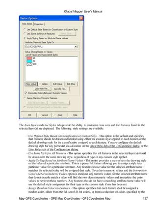 Map GPS Coordinates - GPS Map Coordinates - GPSCoordinates Map 127
Global Mapper User's Manual
The Area Styles and Line Styles tabs provide the ability to customize how area and line features found in the
selected layer(s) are displayed. The following style settings are available:
• Use Default Style Based on Classification or CustomStlye - This option is the default and specifies
that features should be drawn and labeled using either the custom style applied to each feature,or the
default drawing style for the classification assigned to each feature. You are configure the default
drawing style for any particular classification on the Area Styles tab of the Configuration dialog or the
Line Styles tab of the Configuration dialog.
• Use Same Style for All Features - This option specifies that all features in the selected layer(s) should
be drawn with the same drawing style, regardless of type or any custom style applied.
• Apply Styling Based on Attribute/Name Values - This option provides a way to base the drawing style
on the value of a particular attribute. This is a powerful feature allowing you to assign a style to a
particular value for a particular attribute. Any features whose value for the selected attribute/name
matches the selected value will be assigned that style. If you have numeric values and the Interpolate
Colors Between Numeric Values option is checked, any numeric values for the selected attribute/name
that do not exactly match a value will find the two closest numeric values and interpolate the color
values in between those numbers. Any features that do not have a matching attribute/name value will
use the default style assignment for their type or the custom style if one has been set.
• Assign RandomColors to Features - This option specifies that each feature shall be assigned a
random color, either from the full set of 24-bit colors, or from a collection of colors specified by the
 