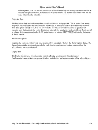 Map GPS Coordinates - GPS Map Coordinates - GPSCoordinates Map 128
Global Mapper User's Manual
user in a palette. You can use the Select Base Style button to assign the base style whose color will be
randomly assigned. For areas,if the selected style uses no area fill, then the area border color will be
varied rather than the fill color.
Projection Tab
The Projection tab is used to reinterpret the raw vector data to a new projection. This is useful if the wrong
projection was selected for the dataset when it was loaded, or if the data set itself indicated some incorrect
data. This option is rarely used. You can however also use the Elevation Units controlto specify what
elevation units that values in the vector data that do not explicitly specify their units should use. This is useful
to indicate if the values associated with 3D vector features or with the ELEVATION attribute for features are
in feet or meters.
Raster Data Options
Selecting the Options... button while only raster overlays are selected displays the Raster Options dialog. The
Raster Options dialog consists of severaltabs, each allowing you to control various aspects of how the
selected raster layers are displayed.
Display Tab
The Display tab (pictured below) contains controls allowing you to control the color intensity
(brightness/darkness), color transparency,blending, anti-aliasing, and texture mapping of the selected layers.
 