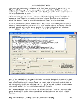 Global Mapper User's Manual
Map GPS Coordinates - GPS Map Coordinates - GPSCoordinates Map 13
MSRMaps.com/TerraServer-USA. In addition, access is provided to severalbuilt-in WMS (OpenGC Web
Map Server) databases to provide easy access to digitial terrain data (NED and SRTM) as well as color
satellite imagery (Landsat7) for the entire world. You can also add your own WMS data sources for access to
any data published on a WMS server.
This is an extremely powerful feature as it puts many terabytes of usually very expensive data right at your
fingertips in Global Mapper for no additional cost (with the exception of access to the un-watermarked
DigitalGlobe imagery, which is not free). Note that this feature requires Internet access to work.
When you select the menu command, the Select Online Data Source to Download dialog (pictured below) is
displayed. This dialog allows you to select the type, or theme, of data to download, as well as the extents of
the data to download. You can either select to download the current screen bounds, an area to download
around an address,specify a lat/lon bounds explicitly, or select to download the entire data source.
Once the data to download is defined, Global Mapper will automatically download the most appropriate layer
for display as you zoom in and out. This way, you can see an overview of the data when zoomed out, with
more detail becoming available when you zoom in. You can also export this data in full resolution to any of
the supported raster export formats, such as GeoTIFF, JPG, or ECW. The most appropriate detail level for the
export sample spacing will be used to obtain the source data for the export.
Each data source load will appear as a separate layer in the Overlay Control Center. Each entry can have it's
display options modified just like any other raster layer to drape it over elevation data, blend it with other
layers, etc.
 