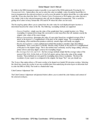Map GPS Coordinates - GPS Map Coordinates - GPSCoordinates Map 130
Global Mapper User's Manual
the white in the DRGtransparent makes it possible to see much of the DOQ underneath. Pressing the Set
Transparent Color... button allows the user to select the color (or multiple colors for palette-based files) to
treat as transparent in the selected overlay(s) as well as save the palette for palette-based files to a color palette
(.pal) file. If you also check the Make Very Similar ColorsTransparent as Well option, any colors that are a
very similar color to the selected transparent color will also be displayed transparently. This is useful for
getting rid of colors in lossy formats like JPGand ECW where the colors are not exact.
The Resampling option allows you to control how the color value for each displayed/export location is
determined based on the values in the file. The following resampling methods are supported:
• Nearest Neighbor - simply uses the value of the sample/pixel that a sample location is in. When
resampling or reprojected an image this can result in a stair-step effect,but will maintain exactly the
original color values of the source image.
• Bilinear Interpolation - determines the value of a new pixel based on a weighted average of the 4
pixels in the nearest 2 x 2 neighborhood of the pixel in the original image. The averaging has an
anti-aliasing effect and therefore produces relatively smooth edges with hardly any jaggies.
• Bicubic Interpolation - a more sophisticated method that produces smoother edges than bilinear
interpolation. Here,a new pixel is a bicubic function using 16 pixels in the nearest 4 x 4 neighborhood
of the pixel in the original image. This is the method most commonly used by image editing software,
printer drivers and many digital cameras for resampling images.
• Box Average (3x3, 4x4, and 5x5) - the box average methods simply find the average values of the
nearest 9 (for 3x3), 16 (for 4x4), or 25 (for 5x5) pixels and use that as the value of the sample
location. These methods are very good for resampling data at lower resolutions. The lower the
resolution of your export is as compared to the original, the larger "box" size you should use.
The Texture Map option allows a 2D raster overlay to be draped over loaded 3D elevation overlays. Selecting
the check box causes the overlay to use any available data from underlying elevation layers to determine how
to color the DRG or DOQ. The result is a shaded relief map.
Color/Contrast Adjustment Tab
The Color/Contrast Adjustment tab (pictured below) allows you to control the color balance and contrast of
the selected overlay(s).
 