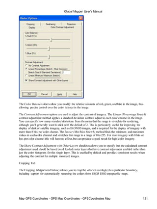 Map GPS Coordinates - GPS Map Coordinates - GPSCoordinates Map 131
Global Mapper User's Manual
The Color Balance sliders allow you modify the relative amounts of red, green, and blue in the image, thus
allowing precise control over the color balance in the image.
The Contrast Adjustment options are used to adjust the contrast of imagery. The Linear (Percentage Stretch)
contrast adjustment method applies a standard deviation contrast adjust to each color channel in the image.
You can specify how many standard deviations from the mean that the range is stretch to for rendering,
although you'll generally want to stick with the default of 2. This is particularly useful for improving the
display of dark or satellite imagery, such as IKONOS images, and is required for the display of imagery with
more than 8 bits per color channe. The Linear (Min/Max Stretch) method finds the minimum and maximum
values in each color channel and stretches that range to a range of 0 to 255. For most imagery with 8 bits or
less per color channel this will have no effect,but can produce a good result for high-color imagery.
The Share Contrast Adjustment with OtherLayers checkbox allows you to specify that the calculated contrast
adjustment used should be based on all loaded raster layers that have contrast adjustment enabled rather than
just the color histogram for this single layer. This is enabled by default and provides consistent results when
adjusting the contrast for multiple mosaiced images.
Cropping Tab
The Cropping tab (pictured below) allows you to crop the selected overlay(s) to a particular boundary,
including support for automatically removing the collars from USGS DRGtopographic maps.
 