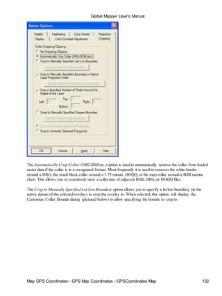Map GPS Coordinates - GPS Map Coordinates - GPSCoordinates Map 132
Global Mapper User's Manual
The Automatically Crop Collar (DRG/BSB/etc.) option is used to automatically remove the collar from loaded
raster data if the collar is in a recognized format. Most frequently it is used to removes the white border
around a DRG, the small black collar around a 3.75 minute DOQQ,or the map collar around a BSB marine
chart. This allows you to seamlessly view a collection of adjacent BSB, DRG, or DOQQ files.
The Crop to Manually Specified Lat/Lon Boundary option allows you to specify a lat/lon boundary (in the
native datum of the selected overlay) to crop the overlay to. When selected, this option will display the
Customize Collar Bounds dialog (pictured below) to allow specifying the bounds to crop to.
 