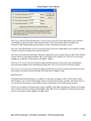 Map GPS Coordinates - GPS Map Coordinates - GPSCoordinates Map 133
Global Mapper User's Manual
The Crop to Manually Specified Boundary in Native Layer Projection/Units option allows you to specify a
crop boundary in the native units of the selected overlay. When selected,this option will display the
Customize Collar Bounds dialog (pictured above) to allow specifying the bounds to crop to.
The Crop a Specified Number of Pixels Around the Edgesof the Layer option allows you to specify a number
of pixels to crop of each edge of the selected overlay(s).
The Snap to Manually Specified Degree Boundary option allows you to specify that the collar for the selected
overlay will be on some degree boundary, like an even degree,of 0.5 degrees,etc. This way you can setup
cropping for a collection of maps that are all similarly aligned.
The Crop to Previously Selected Polygon(s) option specifies that you want to crop to the crop polygon(s)
(area) previously applied to the selected layer(s) using the Crop to Currently Selected Polygon option.
The Crop to Currently Selected Polygon(s) option specifies that you want to crop the selected layer(s) to any
area feature(s) currently selected with either the Feature Info or Digitizer Tools.
Band Setup Tab
The Band Setup tab (pictured below) is available for some types of imagery with 3 or more bands of data.
This tab allows you to control which bands of data are used for the red, green, and blue color bands. This is a
very useful tool when trying to extract different types of information out of multi-spectral imagery.
There is also an option for advanced users to allow disabling of the alpha (translucency) channel for an image.
This is useful if you have an image with bad alpha values (like all set to completely transparent) and you just
want to see the colors without applying the alpha values.
 