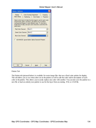 Map GPS Coordinates - GPS Map Coordinates - GPSCoordinates Map 134
Global Mapper User's Manual
Palette Tab
The Palette tab (pictured below) is available for raster image files that use a fixed color palette for display.
This tab allows you to see what colors are in the palette as well as edit the color and/or description of each
color in the palette. This allows you to easily replace one color with another. You can also save the palette to a
new file or load an entirely new palette to use for the layer from an existing .PAL or .CLR file.
 
