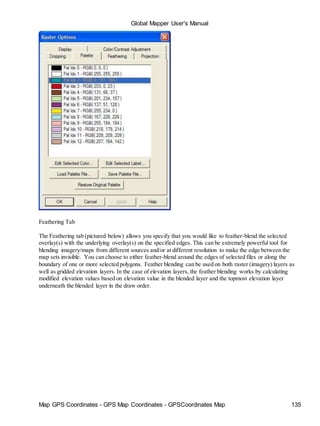 Map GPS Coordinates - GPS Map Coordinates - GPSCoordinates Map 135
Global Mapper User's Manual
Feathering Tab
The Feathering tab (pictured below) allows you specify that you would like to feather-blend the selected
overlay(s) with the underlying overlay(s) on the specified edges. This can be extremely powerful tool for
blending imagery/maps from different sources and/or at different resolution to make the edge between the
map sets invisible. You can choose to either feather-blend around the edges of selected files or along the
boundary of one or more selected polygons. Feather blending can be used on both raster (imagery) layers as
well as gridded elevation layers. In the case of elevation layers, the feather blending works by calculating
modified elevation values based on elevation value in the blended layer and the topmost elevation layer
underneath the blended layer in the draw order.
 