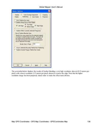 Map GPS Coordinates - GPS Map Coordinates - GPSCoordinates Map 136
Global Mapper User's Manual
The screenshot below displays the results of feather-blending a very high resolution data set (0.15 meters per
pixel) with a lower resolution (3.5 meters per pixel) dataset to remove the edge. Note that the higher
resolution image has been purposely tinted violet to make the effect more obvious.
 