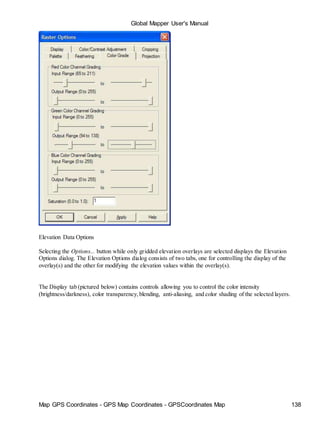 Map GPS Coordinates - GPS Map Coordinates - GPSCoordinates Map 138
Global Mapper User's Manual
Elevation Data Options
Selecting the Options... button while only gridded elevation overlays are selected displays the Elevation
Options dialog. The Elevation Options dialog consists of two tabs, one for controlling the display of the
overlay(s) and the other for modifying the elevation values within the overlay(s).
The Display tab (pictured below) contains controls allowing you to control the color intensity
(brightness/darkness), color transparency,blending, anti-aliasing, and color shading of the selected layers.
 