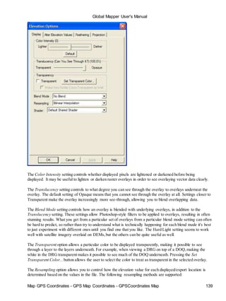 Map GPS Coordinates - GPS Map Coordinates - GPSCoordinates Map 139
Global Mapper User's Manual
The Color Intensity setting controls whether displayed pixels are lightened or darkened before being
displayed. It may be useful to lighten or darken raster overlays in order to see overlaying vector data clearly.
The Translucency setting controls to what degree you can see through the overlay to overlays underneat the
overlay. The default setting of Opaque means that you cannot see through the overlay at all. Settings closer to
Transparent make the overlay increasingly more see-through, allowing you to blend overlapping data.
The Blend Mode setting controls how an overlay is blended with underlying overlays, in addition to the
Translucency setting. These settings allow Photoshop-style filters to be applied to overlays, resulting in often
stunning results. What you get from a particular set of overlays from a particular blend mode setting can often
be hard to predict, so rather than try to understand what is technically happening for each blend mode it's best
to just experiment with different ones until you find one that you like. The Hard Light setting seems to work
well with satellite imagery overlaid on DEMs,but the others can be quite useful as well.
The Transparent option allows a particular color to be displayed transparently, making it possible to see
through a layer to the layers underneath. For example, when viewing a DRG on top of a DOQ,making the
white in the DRG transparent makes it possible to see much of the DOQ underneath. Pressing the Set
Transparent Color... button allows the user to select the color to treat as transparent in the selected overlay.
The Resampling option allows you to control how the elevation value for each displayed/export location is
determined based on the values in the file. The following resampling methods are supported:
 