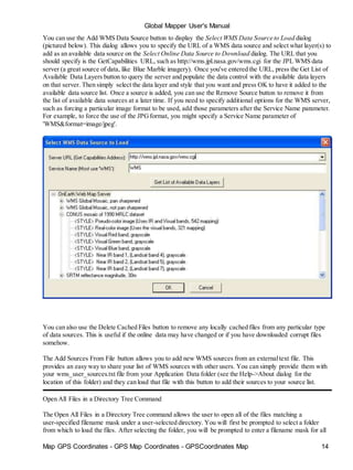 Global Mapper User's Manual
Map GPS Coordinates - GPS Map Coordinates - GPSCoordinates Map 14
You can use the Add WMS Data Source button to display the Select WMS Data Source to Load dialog
(pictured below). This dialog allows you to specify the URL of a WMS data source and select what layer(s) to
add as an available data source on the Select Online Data Source to Download dialog. The URL that you
should specify is the GetCapabilities URL, such as http://wms.jpl.nasa.gov/wms.cgi for the JPL WMS data
server (a great source of data, like Blue Marble imagery). Once you've entered the URL, press the Get List of
Available Data Layers button to query the server and populate the data control with the available data layers
on that server. Then simply select the data layer and style that you want and press OK to have it added to the
available data source list. Once a source is added, you can use the Remove Source button to remove it from
the list of available data sources at a later time. If you need to specify additional options for the WMS server,
such as forcing a particular image format to be used, add those parameters after the Service Name parameter.
For example, to force the use of the JPGformat, you might specify a Service Name parameter of
'WMS&format=image/jpeg'.
You can also use the Delete Cached Files button to remove any locally cached files from any particular type
of data sources. This is useful if the online data may have changed or if you have downloaded corrupt files
somehow.
The Add Sources From File button allows you to add new WMS sources from an externaltext file. This
provides an easy way to share your list of WMS sources with other users. You can simply provide them with
your wms_user_sources.txt file from your Application Data folder (see the Help->About dialog for the
location of this folder) and they can load that file with this button to add their sources to your source list.
Open All Files in a Directory Tree Command
The Open All Files in a Directory Tree command allows the user to open all of the files matching a
user-specified filename mask under a user-selected directory. You will first be prompted to select a folder
from which to load the files. After selecting the folder, you will be prompted to enter a filename mask for all
 