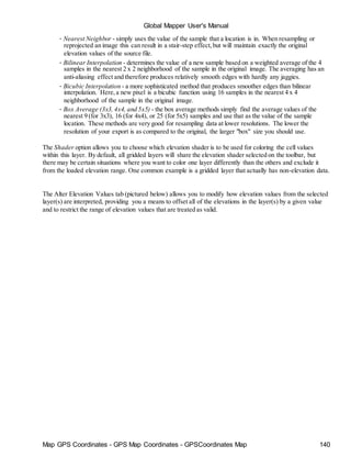 Map GPS Coordinates - GPS Map Coordinates - GPSCoordinates Map 140
Global Mapper User's Manual
• Nearest Neighbor - simply uses the value of the sample that a location is in. When resampling or
reprojected an image this can result in a stair-step effect,but will maintain exactly the original
elevation values of the source file.
• Bilinear Interpolation - determines the value of a new sample based on a weighted average of the 4
samples in the nearest 2 x 2 neighborhood of the sample in the original image. The averaging has an
anti-aliasing effect and therefore produces relatively smooth edges with hardly any jaggies.
• Bicubic Interpolation - a more sophisticated method that produces smoother edges than bilinear
interpolation. Here,a new pixel is a bicubic function using 16 samples in the nearest 4 x 4
neighborhood of the sample in the original image.
• Box Average (3x3, 4x4, and 5x5) - the box average methods simply find the average values of the
nearest 9 (for 3x3), 16 (for 4x4), or 25 (for 5x5) samples and use that as the value of the sample
location. These methods are very good for resampling data at lower resolutions. The lower the
resolution of your export is as compared to the original, the larger "box" size you should use.
The Shader option allows you to choose which elevation shader is to be used for coloring the cell values
within this layer. By default, all gridded layers will share the elevation shader selected on the toolbar, but
there may be certain situations where you want to color one layer differently than the others and exclude it
from the loaded elevation range. One common example is a gridded layer that actually has non-elevation data.
The Alter Elevation Values tab (pictured below) allows you to modify how elevation values from the selected
layer(s) are interpreted, providing you a means to offset all of the elevations in the layer(s) by a given value
and to restrict the range of elevation values that are treated as valid.
 