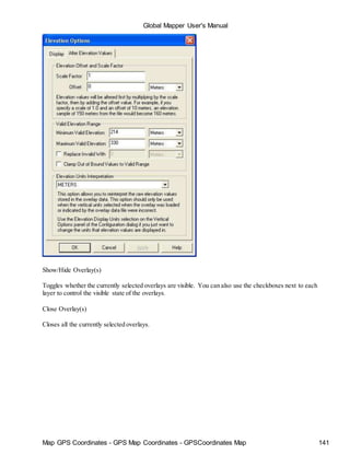 Map GPS Coordinates - GPS Map Coordinates - GPSCoordinates Map 141
Global Mapper User's Manual
Show/Hide Overlay(s)
Toggles whether the currently selected overlays are visible. You can also use the checkboxes next to each
layer to control the visible state of the overlays.
Close Overlay(s)
Closes all the currently selected overlays.
 