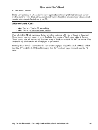 Map GPS Coordinates - GPS Map Coordinates - GPSCoordinates Map 142
Global Mapper User's Manual
3D View Menu Command
The 3D View command in Global Mapper allows registered users to view gridded elevation data and any
overlying raster or vector data in a true perspective 3D manner. In addition, any vector data with associated
elevation values can also be displayed in true 3D.
VIDEO TUTORIAL ALERT!
• Video Tutorial - Viewing 3D Vector Data
• Video Tutorial - Creating a Custom 3D Map
When selected,the 3D View command displays a window containing a 3D view of the data in the current
Global Mapper view. Any imagery or vector data being drawn on top of the elevation grid(s) in the main
Global Mapper view will automatically be draped on top of the elevation data in the 3D View window. If so
configured, any 3D vector data will be displayed in space as well.
The image below depicts a sample of the 3D View window displayed using 250K USGS DEM data for Salt
Lake City, UT overlaid with DOQ satellite imagery from the TerraServer import command under the File
menu.
 