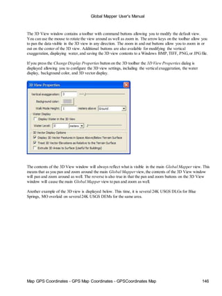 Global Mapper User's Manual
Map GPS Coordinates - GPS Map Coordinates - GPSCoordinates Map 146
The 3D View window contains a toolbar with command buttons allowing you to modify the default view.
You can use the mouse to rotate the view around as well as zoom in. The arrow keys on the toolbar allow you
to pan the data visible in the 3D view in any direction. The zoom in and out buttons allow you to zoom in or
out on the center of the 3D view. Additional buttons are also available for modifying the vertical
exaggeration, displaying water,and saving the 3D view contents to a Windows BMP,TIFF, PNG,or JPGfile.
If you press the Change Display Properties button on the 3D toolbar the 3D View Properties dialog is
displayed allowing you to configure the 3D view settings, including the vertical exaggeration, the water
display, background color, and 3D vector display.
The contents of the 3D View window will always reflect what is visible in the main Global Mapper view. This
means that as you pan and zoom around the main Global Mapper view,the contents of the 3D View window
will pan and zoom around as well. The reverse is also true in that the pan and zoom buttons on the 3D View
window will cause the main Global Mapper view to pan and zoom as well.
Another example of the 3D view is displayed below. This time, it is several 24K USGS DLGs for Blue
Springs, MO overlaid on several24K USGS DEMs for the same area.
 
