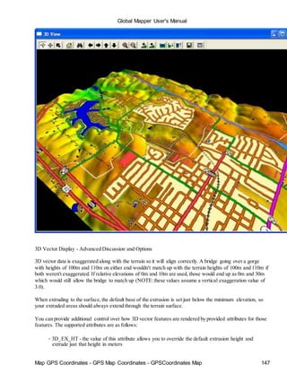 Global Mapper User's Manual
Map GPS Coordinates - GPS Map Coordinates - GPSCoordinates Map 147
3D Vector Display - Advanced Discussion and Options
3D vector data is exaggerated along with the terrain so it will align correctly. A bridge going over a gorge
with heights of 100m and 110m on either end wouldn't match up with the terrain heights of 100m and 110m if
both weren't exaggerated. If relative elevations of 0m and 10m are used, those would end up as 0m and 30m
which would still allow the bridge to match up (NOTE:these values assume a vertical exaggeration value of
3.0).
When extruding to the surface,the default base of the extrusion is set just below the minimum elevation, so
your extruded areas should always extend through the terrain surface.
You can provide additional control over how 3D vector features are rendered by provided attributes for those
features. The supported attributes are as follows:
• 3D_EX_HT - the value of this attribute allows you to override the default extrusion height and
extrude just that height in meters
 