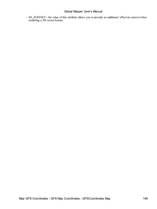 Global Mapper User's Manual
Map GPS Coordinates - GPS Map Coordinates - GPSCoordinates Map 148
• 3D_ZOFFSET - the value of this attribute allows you to provide an additional offset (in meters) when
rendering a 3D vector feature
 
