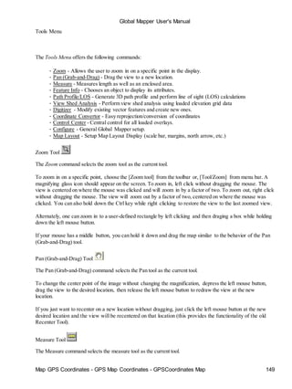 Global Mapper User's Manual
Map GPS Coordinates - GPS Map Coordinates - GPSCoordinates Map 149
Tools Menu
The Tools Menu offers the following commands:
• Zoom - Allows the user to zoom in on a specific point in the display.
• Pan (Grab-and-Drag) - Drag the view to a new location.
• Measure - Measures length as well as an enclosed area.
• Feature Info - Chooses an object to display its attributes.
• Path Profile/LOS - Generate 3D path profile and perform line of sight (LOS) calculations
• View Shed Analysis - Perform view shed analysis using loaded elevation grid data
• Digitizer - Modify existing vector features and create new ones.
• Coordinate Convertor - Easy reprojection/conversion of coordinates
• Control Center - Central control for all loaded overlays.
• Configure - General Global Mapper setup.
• Map Layout - Setup Map Layout Display (scale bar, margins, north arrow, etc.)
Zoom Tool
The Zoom command selects the zoom tool as the current tool.
To zoom in on a specific point, choose the [Zoom tool] from the toolbar or, [Tool/Zoom] from menu bar. A
magnifying glass icon should appear on the screen. To zoom in, left click without dragging the mouse. The
view is centered on where the mouse was clicked and will zoom in by a factor of two. To zoom out, right click
without dragging the mouse. The view will zoom out by a factor of two, centered on where the mouse was
clicked. You can also hold down the Ctrl key while right clicking to restore the view to the last zoomed view.
Alternately, one can zoom in to a user-defined rectangle by left clicking and then draging a box while holding
down the left mouse button.
If your mouse has a middle button, you can hold it down and drag the map similar to the behavior of the Pan
(Grab-and-Drag) tool.
Pan (Grab-and-Drag) Tool
The Pan (Grab-and-Drag) command selects the Pan tool as the current tool.
To change the center point of the image without changing the magnification, depress the left mouse button,
drag the view to the desired location, then release the left mouse button to redraw the view at the new
location.
If you just want to recenter on a new location without dragging, just click the left mouse button at the new
desired location and the view will be recentered on that location (this provides the functionality of the old
Recenter Tool).
Measure Tool
The Measure command selects the measure tool as the current tool.
 