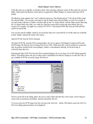 Global Mapper User's Manual
Map GPS Coordinates - GPS Map Coordinates - GPSCoordinates Map 15
of the files that you would like to attempt to load. After selecting a filename mask, all files under the selected
folder which match the filename mask and are recognized by Global Mapper as a known data type will be
loaded.
The filename mask supports the * and ? wildcard characters. The default mask of * will check all files under
the selected folder. You can also cause data to only be loaded from selected folders as well. For example, if
you had a large collection of folders with data split up into 1x1 degree blocks with the folder names depecting
the 1x1 degree block they held, you could use a directory name mask to load only those blocks that you
wanted. For example, you might use a mask of N4?W10?*.tif to load all TIFF files between N40 and N50
and W110 and W100.
You can also specify multiple masks if you need more than one to describe the set of files that you would like
to load. Simply separate the masks with a space.
Open ECW File from the Web Command
The Open ECW File from the Web command allows the user to open an ER Mapper Compressed Wavelet
(ECW) image file directly from an Image Web Server URL. While these files may be terabytes in actualsize,
only the portion needed for the current display window is downloaded, allowing for the browsing of
extremely large data sets.
Selecting the Open ECW File from the Web command displays the Load Image From Web dialog (pictured
below). This dialog allows the user to either select a predefined web link for loading or to enter the URL of
any available ECW file served by Image Web Server.
The tree on the left of the dialog allows the user to select which data file they wish to load. Global Mapper
comes with severaldozen useful links already entered into the tree.
To access your own ECW image from the web, press the Add Link... button. This button causes the Add New
Web Link dialog (pictured below) to be displayed.
 