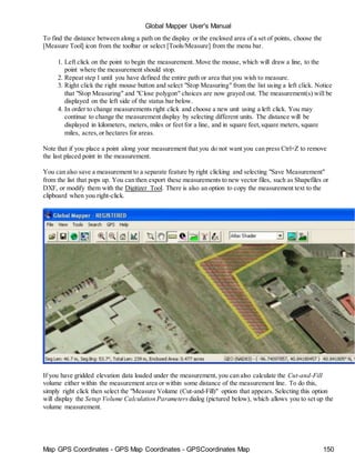 Global Mapper User's Manual
Map GPS Coordinates - GPS Map Coordinates - GPSCoordinates Map 150
To find the distance between along a path on the display or the enclosed area of a set of points, choose the
[Measure Tool] icon from the toolbar or select [Tools/Measure] from the menu bar.
1. Left click on the point to begin the measurement. Move the mouse, which will draw a line, to the
point where the measurement should stop.
2. Repeat step 1 until you have defined the entire path or area that you wish to measure.
3. Right click the right mouse button and select "Stop Measuring" from the list using a left click. Notice
that "Stop Measuring" and "Close polygon" choices are now grayed out. The measurement(s) will be
displayed on the left side of the status bar below.
4. In order to change measurements right click and choose a new unit using a left click. You may
continue to change the measurement display by selecting different units. The distance will be
displayed in kilometers, meters, miles or feet for a line, and in square feet,square meters, square
miles, acres,or hectares for areas.
Note that if you place a point along your measurement that you do not want you can press Ctrl+Z to remove
the last placed point in the measurement.
You can also save a measurement to a separate feature by right clicking and selecting "Save Measurement"
from the list that pops up. You can then export these measurements to new vector files, such as Shapefiles or
DXF, or modify them with the Digitizer Tool. There is also an option to copy the measurement text to the
clipboard when you right-click.
If you have gridded elevation data loaded under the measurement, you can also calculate the Cut-and-Fill
volume either within the measurement area or within some distance of the measurement line. To do this,
simply right click then select the "Measure Volume (Cut-and-Fill)" option that appears. Selecting this option
will display the Setup Volume Calculation Parameters dialog (pictured below), which allows you to set up the
volume measurement.
 