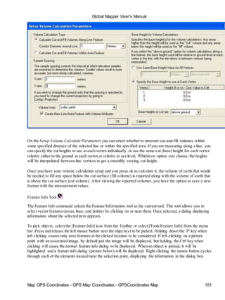 Global Mapper User's Manual
Map GPS Coordinates - GPS Map Coordinates - GPSCoordinates Map 151
On the Setup Volume Calculate Parameters you can select whether to measure cut-and-fill volumes within
some specified distance of the selected line or within the specified area. If you are measuring along a line, you
can specify the cut heights to use at each vertex individually or use the same cut (base) height for each vertex
relative either to the ground at each vertex or relative to sea level. Whichever option you choose, the heights
will be interpolated between line vertices to get a smoothly varying cut height.
Once you have your volume calculation setup and you press ok to calculate it, the volume of earth that would
be needed to fill any space below the cut surface (fill volume) is reported along with the volume of earth that
is above the cut surface (cut volume). After viewing the reported volumes, you have the option to save a new
feature with the measurement values.
Feature Info Tool
The Feature Info command selects the Feature Information tool as the current tool. This tool allows you to
select vector features (areas,lines, and points) by clicking on or near them. Once selected, a dialog displaying
information about the selected item appears.
To pick objects, select the [Feature Info] icon from the Toolbar or select [Tools/Feature Info] from the menu
bar. Press and release the left mouse button near the objects(s) to be picked. Holding down the 'P' key when
left clicking causes only area features at the clicked location to be considered. If left-clicking on a picture
point with an associated image, by default just the image will be displayed, but holding the Ctrl key when
clicking will cause the normal feature info dialog to be displayed. When an object is picked, it will be
highlighted and a feature info dialog (picture below) will be displayed. Right clicking the mouse button cycles
through each of the elements located near the selection point, displaying the information in the dialog box.
 