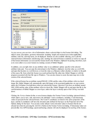 Global Mapper User's Manual
Map GPS Coordinates - GPS Map Coordinates - GPSCoordinates Map 152
As you can see,you can view a lot of information about a selected object in the Feature Info dialog. The
object's name, description, geometry information including length and enclosed area (when applicable),
attribute value list, and map name, are all displayed. Buttons are also available allowing you to edit the
selected feature's information and drawing style, marking the selected feature as deleted, as well as to copy all
of the feature information (as text) and the feature itself to the Windows clipboard for pasting elsewhere,such
as in a text editor or as a new feature in a running session of Global Mapper.
In addition, you can right click on any attribute value to see additional options specific to the selected
attribute/value pair. You can copy the selected pair to the Windows clipboard, treat the value as a web URL
and open that location in a web browser, or treat the value as a filename (either absolute or relative to the path
of the source file from which the feature was read) and load that file either into Global Mapper or with the
program associated with that file type in Windows. You can also choose to zoom the main map view to the
extents of the selected feature.
If the selected feature has an attribute named IMAGE_LINK and the value of that attribute refers to a local
image file, Global Mapper will automatically open that image in the associated application on your system,
unless the Ctrl button was held down when you selected the feature. Likewise if you have an attribute named
GM_LINK and the value of that attribute refers to a local file, Global Mapper will try and open that file in the
current instance of Global Mapper as a new layer, unless the layer is already open or the Ctrl key was held
down.
Clicking the Vertices button for line or area features displays the Feature Vertex List dialog (pictured below),
which allows you to view, edit, and remove the individual vertex coordinates, including Z and timestamp
values (if present) for the selected feature. The X and Y coordinates are listed in the native projection of the
layer, and the Z coordinates will have the elevation units defined for the layer on the Projection tab of the
Options dialog for the layer. You can also easily add per-vertex elevation values to features that do not
already have them by pressing the Add Elevs button on the Feature Vertex List dialog. If timestamp values are
present (like for a GPS tracklog), speed and bearing columns will also be displayed for each leg of the feature.
 