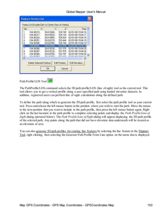Global Mapper User's Manual
Map GPS Coordinates - GPS Map Coordinates - GPSCoordinates Map 153
Path Profile/LOS Tool
The PathProfile/LOS command selects the 3D path profile/LOS (line of sight) tool as the current tool. This
tool allows you to get a vertical profile along a user-specified path using loaded elevation datasets. In
addition, registered users can perform line of sight calculations along the defined path.
To define the path along which to generate the 3D path profile, first select the path profile tool as your current
tool. Press and release the left mouse button at the position where you wish to start the path. Move the mouse
to the next position that you want to include in the path profile, then press the left mouse button again. Right
click on the last location in the path profile to complete selecting points and display the Path Profile/Line of
Sight dialog (pictured below). The Path Profile/Line of Sight dialog will appear displaying the 3D path profile
of the selected path. Any points along the path that did not have elevation data underneath will be treated as
an elevation of zero.
You can also generate 3D path profiles for existing line features by selecting the line feature in the Digitizer
Tool, right clicking, then selecting the Generate Path Profile From Line option on the menu that is displayed.
 