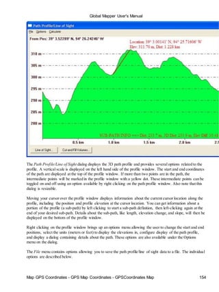 Global Mapper User's Manual
Map GPS Coordinates - GPS Map Coordinates - GPSCoordinates Map 154
The Path Profile/Line of Sight dialog displays the 3D path profile and provides several options related to the
profile. A vertical scale is displayed on the left hand side of the profile window. The start and end coordinates
of the path are displayed at the top of the profile window. If more than two points are in the path, the
intermediate points will be marked in the profile window with a yellow dot. These intermediate points can be
toggled on and off using an option available by right clicking on the path profile window. Also note that this
dialog is resizable.
Moving your cursor over the profile window displays information about the current cursor location along the
profile, including the position and profile elevation at the cursor location. You can get information about a
portion of the profile (a sub-path) by left clicking to start a sub-path definition, then left-clicking again at the
end of your desired sub-path. Details about the sub-path, like length, elevation change, and slope, will then be
displayed on the bottom of the profile window.
Right clicking on the profile window brings up an options menu allowing the user to change the start and end
positions, select the units (meters or feet) to display the elevations in, configure display of the path profile,
and display a dialog containing details about the path. These options are also available under the Options
menu on the dialog.
The File menu contains options allowing you to save the path profile/line of sight data to a file. The individual
options are described below.
 