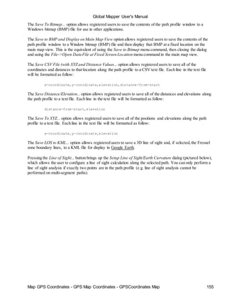 Global Mapper User's Manual
Map GPS Coordinates - GPS Map Coordinates - GPSCoordinates Map 155
The Save To Bitmap... option allows registered users to save the contents of the path profile window to a
Windows bitmap (BMP) file for use in other applications.
The Save to BMP and Display on Main Map View option allows registered users to save the contents of the
path profile window to a Window bitmap (BMP) file and then display that BMP at a fixed location on the
main map view. This is the equivalent of using the Save to Bitmap menu command, then closing the dialog
and using the File->Open Data File at Fixed Screen Location menu command in the main map view.
The Save CSV File (with XYZ and Distance Values... option allows registered users to save all of the
coordinates and distances to that location along the path profile to a CSV text file. Each line in the text file
will be formatted as follow:
x-coordinate,y-coordinate,elevation,distance-from-start
The Save Distance/Elevation... option allows registered users to save all of the distances and elevations along
the path profile to a text file. Each line in the text file will be formatted as follow:
distance-from-start,elevation
The Save To XYZ... option allows registered users to save all of the positions and elevations along the path
profile to a text file. Each line in the text file will be formatted as follow:
x-coordinate,y-coordinate,elevation
The Save LOS to KML... option allows registered users to save a 3D line of sight and, if selected,the Fresnel
zone boundary lines, to a KML file for display in Google Earth.
Pressing the Line of Sight... button brings up the Setup Line of Sight/Earth Curvature dialog (pictured below),
which allows the user to configure a line of sight calculation along the selected path. You can only perform a
line of sight analysis if exactly two points are in the path profile (e.g. line of sight analysis cannot be
performed on multi-segment paths).
 