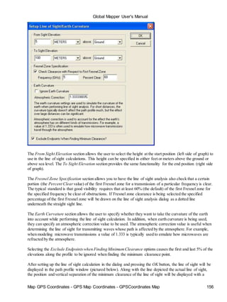 Global Mapper User's Manual
Map GPS Coordinates - GPS Map Coordinates - GPSCoordinates Map 156
The From Sight Elevation section allows the user to select the height at the start position (left side of graph) to
use in the line of sight calculations. This height can be specified in either feet or meters above the ground or
above sea level. The To Sight Elevation section provides the same functionality for the end position (right side
of graph).
The Fresnel Zone Specification section allows you to have the line of sight analysis also check that a certain
portion (the Percent Clear value) of the first Fresnel zone for a transmission of a particular frequency is clear.
The typical standard is that good visibility requires that at least 60% (the default) of the first Fresnel zone for
the specified frequency be clear of obstructions. If Fresnel zone clearance is being selected the specified
percentage of the first Fresnel zone will be drawn on the line of sight analysis dialog as a dotted line
underneath the straight sight line.
The Earth Curvature section allows the user to specify whether they want to take the curvature of the earth
into account while performing the line of sight calculation. In addition, when earth curvature is being used,
they can specify an atmospheric correction value to be used. The atmospheric correction value is useful when
determining the line of sight for transmitting waves whose path is affected by the atmosphere. For example,
when modeling microwave transmissions a value of 1.333 is typically used to emulate how microwaves are
refracted by the atmosphere.
Selecting the Exclude Endpointswhen Finding MinimumClearance options causes the first and last 5% of the
elevations along the profile to be ignored when finding the minimum clearance point.
After setting up the line of sight calculation in the dialog and pressing the OK button, the line of sight will be
displayed in the path profile window (pictured below). Along with the line depicted the actual line of sight,
the position and vertical separation of the minimum clearance of the line of sight will be displayed with a
 