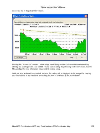 Global Mapper User's Manual
Map GPS Coordinates - GPS Map Coordinates - GPSCoordinates Map 157
dashed red line in the path profile window.
Pressing the Cut-and-Fill Volumes... button brings up the Setup Volume Calculation Parameters dialog,
allowing the user to perform a cut-and-fill volume analysis along the path using loaded terrain data. See the
Measure Tool for more information on cut-and-fill volume setup.
Once you have performed a cut-and-fill analsyis, the cut line will be displayed on the path profile allowing
easy visualization of the cut and fill areas along the path, as evidenced by the picture below.
 