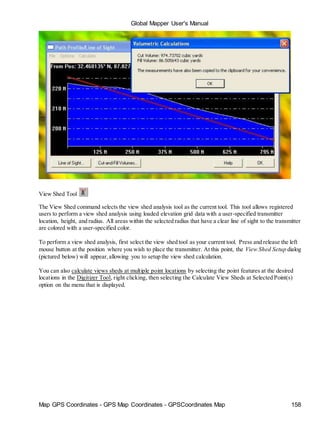 Global Mapper User's Manual
Map GPS Coordinates - GPS Map Coordinates - GPSCoordinates Map 158
View Shed Tool
The View Shed command selects the view shed analysis tool as the current tool. This tool allows registered
users to perform a view shed analysis using loaded elevation grid data with a user-specified transmitter
location, height, and radius. All areas within the selected radius that have a clear line of sight to the transmitter
are colored with a user-specified color.
To perform a view shed analysis, first select the view shed tool as your current tool. Press and release the left
mouse button at the position where you wish to place the transmitter. At this point, the View Shed Setup dialog
(pictured below) will appear,allowing you to setup the view shed calculation.
You can also calculate views sheds at multiple point locations by selecting the point features at the desired
locations in the Digitizer Tool, right clicking, then selecting the Calculate View Sheds at Selected Point(s)
option on the menu that is displayed.
 