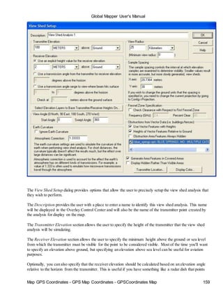 Global Mapper User's Manual
Map GPS Coordinates - GPS Map Coordinates - GPSCoordinates Map 159
The View Shed Setup dialog provides options that allow the user to precisely setup the view shed analysis that
they wish to perform.
The Description provides the user with a place to enter a name to identify this view shed analysis. This name
will be displayed in the Overlay Control Center and will also be the name of the transmitter point created by
the analysis for display on the map.
The Transmitter Elevation section allows the user to specify the height of the transmitter that the view shed
analysis will be simulating.
The Receiver Elevation section allows the user to specify the minimum height above the ground or sea level
from which the transmitter must be visible for the point to be considered visible. Most of the time you'll want
to specify an elevation above ground, but specifying an elevation above sea level can be useful for aviation
purposes.
Optionally, you can also specify that the receiver elevation should be calculated based on an elevation angle
relative to the horizon from the transmitter. This is useful if you have something like a radar dish that points
 