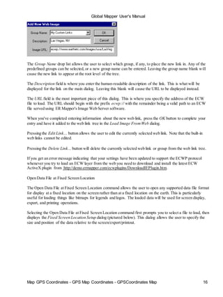 Global Mapper User's Manual
Map GPS Coordinates - GPS Map Coordinates - GPSCoordinates Map 16
The Group Name drop list allows the user to select which group, if any, to place the new link in. Any of the
predefined groups can be selected, or a new group name can be entered. Leaving the group name blank will
cause the new link to appear at the root level of the tree.
The Description field is where you enter the human-readable description of the link. This is what will be
displayed for the link on the main dialog. Leaving this blank will cause the URL to be displayed instead.
The URL field is the most important piece of this dialog. This is where you specify the address of the ECW
file to load. The URL should begin with the prefix ecwp:// with the remainder being a valid path to an ECW
file served using ER Mapper's Image Web Server software.
When you've completed entering information about the new web link, press the OK button to complete your
entry and have it added to the web link tree in the Load Image FromWeb dialog.
Pressing the Edit Link... button allows the user to edit the currently selected web link. Note that the built-in
web links cannot be edited.
Pressing the Delete Link... button will delete the currently selected web link or group from the web link tree.
If you get an error message indicating that your settings have been updated to support the ECWP protocol
whenever you try to load an ECW layer from the web you need to download and install the latest ECW
ActiveX plugin from http://demo.ermapper.com/ecwplugins/DownloadIEPlugin.htm.
Open Data File at Fixed Screen Location
The Open Data File at Fixed Screen Location command allows the user to open any supported data file format
for display at a fixed location on the screen rather than at a fixed location on the earth. This is particularly
useful for loading things like bitmaps for legends and logos. The loaded data will be used for screen display,
export, and printing operations.
Selecting the Open Data File at Fixed Screen Location command first prompts you to select a file to load, then
displays the Fixed Screen Location Setup dialog (pictured below). This dialog allows the user to specify the
size and position of the data relative to the screen/export/printout.
 