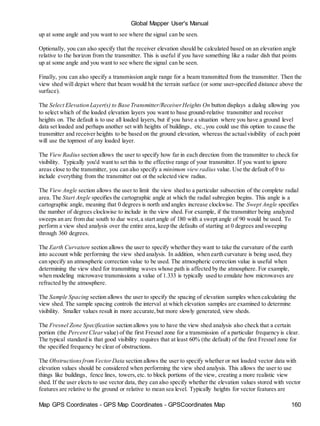 Global Mapper User's Manual
Map GPS Coordinates - GPS Map Coordinates - GPSCoordinates Map 160
up at some angle and you want to see where the signal can be seen.
Optionally, you can also specify that the receiver elevation should be calculated based on an elevation angle
relative to the horizon from the transmitter. This is useful if you have something like a radar dish that points
up at some angle and you want to see where the signal can be seen.
Finally, you can also specify a transmission angle range for a beam transmitted from the transmitter. Then the
view shed will depict where that beam would hit the terrain surface (or some user-specified distance above the
surface).
The Select Elevation Layer(s) to Base Transmitter/ReceiverHeights On button displays a dialog allowing you
to select which of the loaded elevation layers you want to base ground-relative transmitter and receiver
heights on. The default is to use all loaded layers, but if you have a situation where you have a ground level
data set loaded and perhaps another set with heights of buildings, etc.,you could use this option to cause the
transmitter and receiver heights to be based on the ground elevation, whereas the actualvisibility of each point
will use the topmost of any loaded layer.
The View Radius section allows the user to specify how far in each direction from the transmitter to check for
visibility. Typically you'd want to set this to the effective range of your transmitter. If you want to ignore
areas close to the transmitter, you can also specify a minimum view radius value. Use the default of 0 to
include everything from the transmitter out ot the selected view radius.
The View Angle section allows the user to limit the view shed to a particular subsection of the complete radial
area. The Start Angle specifies the cartographic angle at which the radial subregion begins. This angle is a
cartographic angle, meaning that 0 degrees is north and angles increase clockwise. The Swept Angle specifies
the number of degrees clockwise to include in the view shed. For example, if the transmitter being analyzed
sweeps an arc from due south to due west,a start angle of 180 with a swept angle of 90 would be used. To
perform a view shed analysis over the entire area,keep the defaults of starting at 0 degrees and sweeping
through 360 degrees.
The Earth Curvature section allows the user to specify whether they want to take the curvature of the earth
into account while performing the view shed analysis. In addition, when earth curvature is being used, they
can specify an atmospheric correction value to be used. The atmospheric correction value is useful when
determining the view shed for transmitting waves whose path is affected by the atmosphere. For example,
when modeling microwave transmissions a value of 1.333 is typically used to emulate how microwaves are
refracted by the atmosphere.
The Sample Spacing section allows the user to specify the spacing of elevation samples when calculating the
view shed. The sample spacing controls the interval at which elevation samples are examined to determine
visibility. Smaller values result in more accurate,but more slowly generated, view sheds.
The Fresnel Zone Specification section allows you to have the view shed analysis also check that a certain
portion (the Percent Clear value) of the first Fresnel zone for a transmission of a particular frequency is clear.
The typical standard is that good visibility requires that at least 60% (the default) of the first Fresnel zone for
the specified frequency be clear of obstructions.
The ObstructionsfromVectorData section allows the user to specify whether or not loaded vector data with
elevation values should be considered when performing the view shed analysis. This allows the user to use
things like buildings, fence lines, towers,etc. to block portions of the view, creating a more realistic view
shed. If the user elects to use vector data, they can also specify whether the elevation values stored with vector
features are relative to the ground or relative to mean sea level. Typically heights for vector features are
 