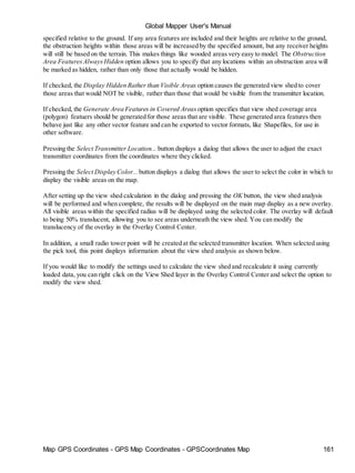 Global Mapper User's Manual
Map GPS Coordinates - GPS Map Coordinates - GPSCoordinates Map 161
specified relative to the ground. If any area features are included and their heights are relative to the ground,
the obstruction heights within those areas will be increased by the specified amount, but any receiver heights
will still be based on the terrain. This makes things like wooded areas very easy to model. The Obstruction
Area FeaturesAlwaysHidden option allows you to specify that any locations within an obstruction area will
be marked as hidden, rather than only those that actually would be hidden.
If checked, the Display Hidden Rather than Visible Areas option causes the generated view shed to cover
those areas that would NOT be visible, rather than those that would be visible from the transmitter location.
If checked, the Generate Area Features in Covered Areas option specifies that view shed coverage area
(polygon) featuers should be generated for those areas that are visible. These generated area features then
behave just like any other vector feature and can be exported to vector formats, like Shapefiles, for use in
other software.
Pressing the Select Transmitter Location... button displays a dialog that allows the user to adjust the exact
transmitter coordinates from the coordinates where they clicked.
Pressing the Select Display Color... button displays a dialog that allows the user to select the color in which to
display the visible areas on the map.
After setting up the view shed calculation in the dialog and pressing the OK button, the view shed analysis
will be performed and when complete, the results will be displayed on the main map display as a new overlay.
All visible areas within the specified radius will be displayed using the selected color. The overlay will default
to being 50% translucent, allowing you to see areas underneath the view shed. You can modify the
translucency of the overlay in the Overlay Control Center.
In addition, a small radio tower point will be created at the selected transmitter location. When selected using
the pick tool, this point displays information about the view shed analysis as shown below.
If you would like to modify the settings used to calculate the view shed and recalculate it using currently
loaded data, you can right click on the View Shed layer in the Overlay Control Center and select the option to
modify the view shed.
 