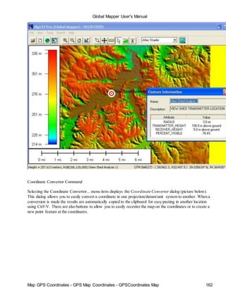 Global Mapper User's Manual
Map GPS Coordinates - GPS Map Coordinates - GPSCoordinates Map 162
Coordinate Convertor Command
Selecting the Coordinate Convertor... menu item displays the Coordinate Convertor dialog (picture below).
This dialog allows you to easily convert a coordinate in one projection/datum/unit system to another. When a
conversion is made the results are automatically copied to the clipboard for easy pasting in another location
using Ctrl+V. There are also buttons to allow you to easily recenter the map on the coordinates or to create a
new point feature at the coordinates.
 