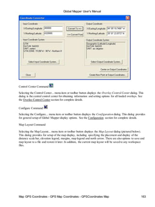 Global Mapper User's Manual
Map GPS Coordinates - GPS Map Coordinates - GPSCoordinates Map 163
Control Center Command
Selecting the Control Center... menu item or toolbar button displays the Overlay Control Center dialog. This
dialog is the central control center for obtaining information and setting options for all loaded overlays. See
the Overlay Control Center section for complete details.
Configure Command
Selecting the Configure... menu item or toolbar button displays the Configuration dialog. This dialog provides
for general setup of Global Mapper display options. See the Configuration section for complete details.
Map Layout Command
Selecting the Map Layout... menu item or toolbar button displays the Map Layout dialog (pictured below).
This dialog provides for setup of the map display, including specifying the placement and display of the
distance scale bar, elevation legend, margins, map legend and north arrow. There are also options to save and
map layout to a file and restore it later. In addition, the current map layout will be saved to any workspace
files.
 