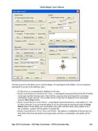 Global Mapper User's Manual
Map GPS Coordinates - GPS Map Coordinates - GPSCoordinates Map 164
The Map Legend section allows you to setup the display of a map legend on the display. You can setup your
map legend to use one of the following types:
• No Map Legend - no map legend is displayed on the map.
• Display Legend Based on Loaded Vector Types - a map legend is generated based on the list of loaded
vector types and their drawing styles. There will be a separate entry on the legend for each unique
combination of type and style. You can filter the list of type that are displayed on the map legend
using the Filter Types button.
• Display Legend Based on Color Palette - a map legend is generated based on a color palette (i.e. a list
of colors and names. You can setup the palette to use for generating the map legend using the Setup
Palette button. On that dialog you can manually enter colors and their names, load a palette from a
file, or initialize a palette from the palette of a loaded file.
• Display Legend Based on Vector Types and Palette - this option is a combination of the previous two
item. Both entries from the loaded vector types/styles and from a customizable color palette will be
used.
 