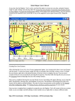 Global Mapper User's Manual
Map GPS Coordinates - GPS Map Coordinates - GPSCoordinates Map 166
At any time that the Digitizer Tool is active, you have the option to create new area,line, and point features
simple by right clicking and selecting either the Create New Area Feature,Create New Line Feature (Vertex
or Trace Mode),or Create New Point Feature options on the popup menu (pictured below). Any new features
created can be exported to new vector files in any of the supported vector export format (DXF, Shapefile,
etc.).
Creating New Area Features
After selecting the Create New Area Feature popup menu option, you can proceed to draw a new area feature
with the mouse. To draw the feature,simple left click at each place that you'd like to drop a vertex. To finish
the area feature,right click at the desired location of the last vertex to complete the area. You can cancel
creation of the new area at any time by pressing the Escape key. Note that while drawing the area you can use
the Snapping feature to help align the area with existing features.
Once you've completed drawing the area,the Modify Feature Info dialog will appear allowing you to setup the
label, classification, drawing style, and attribution for the area. The perimeter and enclosed area of the area
feature will be added as default attributes. The units for these measurements can be modified on the General
tab of the Configuration dialog. See Editing Feature Attributes and Drawing Styles for more details.
Once you have completed have completed creating the area,the Digitizer Tool will remain in the area creation
mode, so you can simply start left-clicking to draw another area,or right-click to choose a different mode.
 