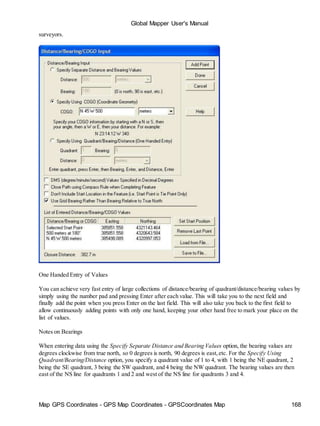 Global Mapper User's Manual
Map GPS Coordinates - GPS Map Coordinates - GPSCoordinates Map 168
surveyors.
One Handed Entry of Values
You can achieve very fast entry of large collections of distance/bearing of quadrant/distance/bearing values by
simply using the number pad and pressing Enter after each value. This will take you to the next field and
finally add the point when you press Enter on the last field. This will also take you back to the first field to
allow continuously adding points with only one hand, keeping your other hand free to mark your place on the
list of values.
Notes on Bearings
When entering data using the Specify Separate Distance and Bearing Values option, the bearing values are
degrees clockwise from true north, so 0 degrees is north, 90 degrees is east,etc. For the Specify Using
Quadrant/Bearing/Distance option, you specify a quadrant value of 1 to 4, with 1 being the NE quadrant, 2
being the SE quadrant, 3 being the SW quadrant, and 4 being the NW quadrant. The bearing values are then
east of the NS line for quadrants 1 and 2 and west of the NS line for quadrants 3 and 4.
 