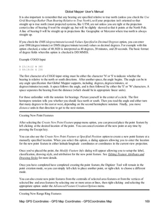 Global Mapper User's Manual
Map GPS Coordinates - GPS Map Coordinates - GPSCoordinates Map 169
It is also important to remember that any bearing are specified relative to true north (unless you check the Use
Grid BearingsRather Than Bearing Relative to True North),so if your projection isn't oriented so that
straight up is true north (most projected systems, like UTM, are not unless you are right at the projection
center) a line of bearing 0 won't be straight up, but will be slightly skewed so that it points at the North Pole.
A line of bearing 0 will be straight up in projections like Geographic or Mercator where true north is always
straight up.
If you check the DMS (degree/minute/second) Values Specified in Decimal Degrees option, you can enter
your DM (degree/minute) or DMS (degree/minute/second) values as decimal degrees. For example with this
option checked, a value of 40.3020 is interpreted as 40 degrees, 30 minutes, and 20 seconds. The basic format
of degree fields when this option is checked is DD.MMSS.
Example COGO Input
N 23:14:12 W 340
S 04:18:56 E 230
The first character of a COGO input string must be either the character 'N' or 'S' to indicate whether the
bearing is relative to the north or south directions. After another space,the angle begins. The angle can be in
any angle specification that Global Mapper supports, including degrees,degrees/minutes, or
degrees/minutes/seconds. A space follows the angle, and is then followed by either the 'E' or 'W' characters. A
space separates the bearing from the distance (which should be in appropriate linear units).
For those unfamiliar with the notation for bearings: Picture yourself in the center of a circle. The first
hemispere notation tells you whether you should face north or south. Then you read the angle and either turn
that many degrees to the east or west, depending on the second hemisphere notation. Finally, you move
distance units in that direction to get to the next station.
Creating New Point Features
After selecting the Create New Point Feature popup menu option, you can proceed place the point feature by
left clicking at the desired location of the point. You can cancelcreation of the new point at any time by
pressing the Escape key.
You can also use the Create New Point Feature at Specified Position option to create a new point feature at a
manually specified location. When you select this option, a dialog appears allowing you to enter the location
for the new point feature in either latitude/longitude coordinates or coordinates in the current view projection.
Once you've placed the point, the Modify Feature Info dialog will appear allowing you to setup the label,
classification, drawing style, and attribution for the new point feature. See Editing Feature Attributes and
Drawing Styles for more details.
Once you have completed have completed creating the point feature,the Digitizer Tool will remain in the
point creation mode, so you can simply left-click to place another point, or right-click to choose a different
mode.
You can also create new point features from the centroids of selected area features or from the vertices of
selected line and area features by selecting one or more areas or lines, then right-clicking and selecting the
appropriate option under the Advanced Feature Creation Options menu.
Creating New Range Ring Features
 