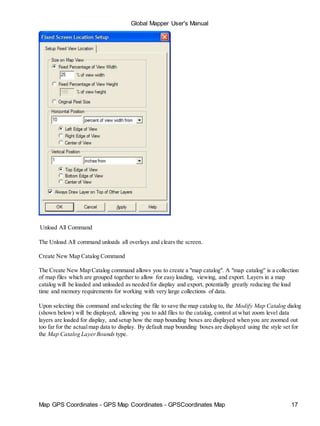 Global Mapper User's Manual
Map GPS Coordinates - GPS Map Coordinates - GPSCoordinates Map 17
Unload All Command
The Unload All command unloads all overlays and clears the screen.
Create New Map Catalog Command
The Create New Map Catalog command allows you to create a "map catalog". A "map catalog" is a collection
of map files which are grouped together to allow for easy loading, viewing, and export. Layers in a map
catalog will be loaded and unloaded as needed for display and export, potentially greatly reducing the load
time and memory requirements for working with very large collections of data.
Upon selecting this command and selecting the file to save the map catalog to, the Modify Map Catalog dialog
(shown below) will be displayed, allowing you to add files to the catalog, control at what zoom level data
layers are loaded for display, and setup how the map bounding boxes are displayed when you are zoomed out
too far for the actualmap data to display. By default map bounding boxes are displayed using the style set for
the Map Catalog LayerBounds type.
 