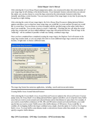 Global Mapper User's Manual
Map GPS Coordinates - GPS Map Coordinates - GPSCoordinates Map 170
After selecting the Create Range Ring(s) popup menu option, you can proceed to place the center location of
your range rings by left clicking at the desired location. If you had point features selected when you selected
this option you can also choose to create the rings centered on the selected point feature(s) rather than
manually specifying a center location. You can cancelcreation of the range ring(s) at any time by pressing the
Escape key or right clicking.
After selecting the center of your range ring(s), the Select Range Ring Parameters dialog (pictured below)
appears and allows you to setup how many range rings you would like to create and how far apart you would
like to create them. You can choose to create rectangles with the specified range as the radius rather than a
ring if you would like. You can also choose to create a "multi-ring". Checking this box will delay the actual
range ring creation until you have added additional range rings and unchecked the box. Then all rings in the
"multi-ring" will be combined if possible to build nice looking combined range rings.
Once you have completed have completed creating the range ring(s), the Digitizer Tool will remain in the
range ring creation mode, so you can simply left-click to create additional range rings centered on another
location, or right-click to choose a different mode.
The range ring feature has numerous applications, including search-and-rescue and aviation.
Creating Buffer Areas Around Selected Features
After selecting the Create BufferAreasAround Selected Feature(s) option in the Advanced Feature Creation
popup menu, the Setup Buffer Areas dialog (pictured below) appears and allows you to setup how many buffer
areas that you want to create around each selected feature and at what distance to space them. For example, if
you want to create buffers at distances of 100, 200, and 300 meters around each selected feature,you would
specify that you want to create 3 buffer areas with a buffer distance of 100 meters. If you would like to
combine all overlapping buffers into larger combined areas,simply check the option to Combine Overlapping
Buffer Areas.To create buffers some distance inside a selected area feature rather than outside of it, simply
specify a negative buffer distance.
 