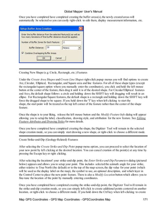Global Mapper User's Manual
Map GPS Coordinates - GPS Map Coordinates - GPSCoordinates Map 171
Once you have completed have completed creating the buffer areas(s),the newly created areas will
automatically be selected so you can easily right-click to edit them, display measurement information, etc.
Creating New Shape (e.g. Circle, Rectangle, etc.) Features
Under the Create Area Shapes and Create Line Shapes right-click popup menus you will find options to create
Arc,Circular, Elliptical, Rectangular, and Square area and line features. For all of these shape types (except
the rectangular/square option where you manually enter the coordinates), you click and hold the left mouse
button at the center of the feature,then drag it until it is of the desired shape. For Circular/Elliptical features
and Arcs,the default shape follows a circle and holding down the SHIFT key will dragging will result in an
ellipse. For Rectangular/Square features,the default shape is a rectangle and holding down the SHIFT key will
force the dragged shape to be square. If you hold down the 'T' key when left clicking to start the
shape, the start point will be treated as the top left corner of the feature rather than the center of the shape
feature.
Once the shape is to your liking, release the left mouse button and the Modify Feature Info dialog will appear
allowing you to setup the label, classification, drawing style, and attribution for the new feature. See Editing
Feature Attributes and Drawing Styles for more details.
Once you have completed have completed creating the shape, the Digitizer Tool will remain in the selected
shape creation mode, so you can simply start drawing a new shape, or right-click to choose a different mode.
Create Strike-and-Dip (Geology-Related) Features
After selecting the Create Strike-and-Dip Point popup menu option, you can proceed to select the location of
your new point by left clicking at the desired location. You can cancel creation of the point(s) at any time by
pressing the Escape key or right clicking.
After selecting the locationof your strike-and-dip point, the Enter Strike-and-Dip Parameters dialog (pictured
below) appears and allows you to setup your point. This includes selected the azimuth angle for your strike,
either relative to True North (the default) or to the top of the map screen,the dip value for your point (which
will be used as the display label on the map), the symbol to use, an optional description, and which layer in
the Control Center to place the new point feature. There is also a Modify Location button which allows you to
fine-tune the location of the point by manually entering coordinates.
Once you have completed have completed creating the strike-and-dip point, the Digitizer Tool will remain in
the strike-and-dip creation mode, so you can simply left-click to create additional points centered on another
location, or right-click to choose a different mode. If you hold down the Ctrl key when left-clicking to create
 