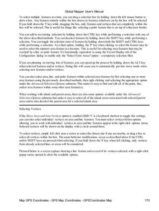 Global Mapper User's Manual
Map GPS Coordinates - GPS Map Coordinates - GPSCoordinates Map 173
To select multiple features at a time, you can drag a selection box by holding down the left mouse button to
draw a box. Any features entirely within the box drawn or features which are cut by the box will be selected.
If you hold down the 'I' key while dragging the box, only features and vertices that are completely within the
box will be selected. This is useful for things like selecting a point feature that is on top of a line/area border.
You can add to an existing selection by holding down the CTRL key while performing a selection with any of
the above described methods. You can deselect features by holding down the SHIFT key while performing a
selection. You can toggle the selection state of features by holding down both the SHIFT and CTRL keys
while performing a selection. As a final option, holding the 'P' key when clicking to select the feature may be
used to select the topmost area feature at a location. This is useful for selecting area features that may be
overlaid by a line or point feature. It's functionally equivalent to using the Vector Display tab of the
Configuration dialog to enable only the "Select From Areas"option - a temporary selection filter.
If you are planning on moving lots of features,you can speed up the process by holding down the ALT key
when selected features and/or vertices. Doing this will cause you to automatically put into move mode when
selecting new features and/or vertices.
You can also select area,line, and point features within selected area features by first selecting one or more
area features using the previously described methods, then right clicking and selecting the appropriate option
under the Advanced Selection Options submenu. This makes it easy to find and edit all of the point, line,
and/or area features within some other area feature(s).
When working with island and parent areas,there are also some options available under the Advanced
Selection Options submenu that make it easy to select all of the island areas associated with selected parent
areas and to also deselect the parent area for a selected island area.
Selecting Vertices
If the Show Area and Line Vertices option is enabled (Shift+V is a keyboard shortcut to toggle this setting),
you can also select individual vertices on area and line features. You must select vertices before options
allowing you to work with individual vertices in area and line features appear in the right-click options menu.
Selected vertices will be shown on the display with a circle around them.
To select vertices, simple left click near a vertex to select the closest one if any are nearby, or drag a box to
select all vertices within the box. The same behavior modifications occur as described above if the CTRL
and/or SHIFT keys are pressed when selecting. If you hold down the 'S' key when left clicking, only vertices
from already selected lines or areas will be considered.
Pictured below is a screen capture showing a line feature and severalof its vertices selected, with a right-click
popup menu opened to show the available options.
 
