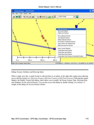 Global Mapper User's Manual
Map GPS Coordinates - GPS Map Coordinates - GPSCoordinates Map 174
Editing Feature Attributes and Drawing Styles
When a single area,line, or point feature is selected, there is an option on the right-click popup menu allowing
you to edit that feature (i.e. Edit Area Feature,Edit Line Feature,or Edit Point Feature).Selecting that option
displays the Modify Feature Info dialog which allows you to modify the Name,Feature Type, Drawing Style,
and Attributes for the selected feature. You can also access this dialog by double-clicking on a feature. A
sample of this dialog for an area feature is below.
 
