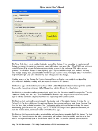 Global Mapper User's Manual
Map GPS Coordinates - GPS Map Coordinates - GPSCoordinates Map 175
The Name field allows you to modify the display name of the feature. If you are editing or creating a road
feature,you can set the name to a commonly supported iconized road name (like I-35 or US40) and when you
press OK you will be prompted whether or not to display an icon for the road name. This allows you to
generate a nice iconized display for most highway types. If you would like to split point and area labels up
onto multiple display lines, you can add the newline escape sequence (n) to your display label. You will then
be prompted to split your label onto multiple lines when you save the changes.
If editing an area or line feature,the Vertices button will appear allowing you to edit the vertices of the
selected feature,including working with per-vertex elevations for 3D features.
The Feature Type selection allows you to choose which Global Mapper classification to assign to the feature.
You can also choose to create a new Global Mapper type with the Create New Type button.
The Feature Layer selection allows you to choose which layer that the feature should be assigned to. You can
choose an existing layer, the User Created and Modified Features layer, or you can create an entirely new
layer to add the feature to. A layer corresponds to a single entry in the Control Center.
The Feature Style section allows you to modify the drawing style of the selected feature. Selecting the Use
Default Style for Selected Feature Type option will cause the currently configured style for the Feature Type
from the Area,Line, or Point Styles tab of the Configuration dialog to be used when rendering the feature.
Alternatively, you can choose the Specify Style to Use When Rendering Feature option and select how you
want this feature drawn,independent of the selected Feature Type.
The Feature Attributes selection allows you to edit the attributes that are associated with this feature. The Add
File Link(s)... button in this section allows you to easily add attributes that point to files somewhere on disk
without having to manually type in the file name. These file links can later be followed from the Feature
 