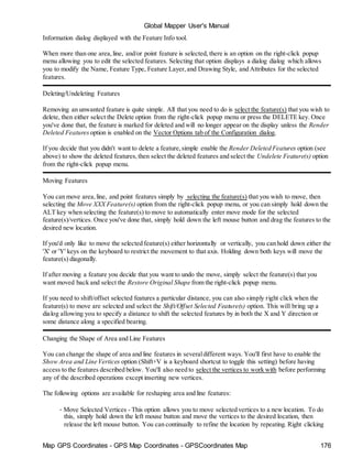 Global Mapper User's Manual
Map GPS Coordinates - GPS Map Coordinates - GPSCoordinates Map 176
Information dialog displayed with the Feature Info tool.
When more than one area,line, and/or point feature is selected, there is an option on the right-click popup
menu allowing you to edit the selected features. Selecting that option displays a dialog dialog which allows
you to modify the Name, Feature Type, Feature Layer,and Drawing Style, and Attributes for the selected
features.
Deleting/Undeleting Features
Removing an unwanted feature is quite simple. All that you need to do is select the feature(s) that you wish to
delete, then either select the Delete option from the right-click popup menu or press the DELETE key. Once
you've done that, the feature is marked for deleted and will no longer appear on the display unless the Render
Deleted Features option is enabled on the Vector Options tab of the Configuration dialog.
If you decide that you didn't want to delete a feature,simple enable the Render Deleted Features option (see
above) to show the deleted features,then select the deleted features and select the Undelete Feature(s) option
from the right-click popup menu.
Moving Features
You can move area,line, and point features simply by selecting the feature(s) that you wish to move, then
selecting the Move XXX Feature(s) option from the right-click popup menu, or you can simply hold down the
ALT key when selecting the feature(s) to move to automatically enter move mode for the selected
feature(s)/vertices. Once you've done that, simply hold down the left mouse button and drag the features to the
desired new location.
If you'd only like to move the selected feature(s) either horizontally or vertically, you can hold down either the
'X' or 'Y' keys on the keyboard to restrict the movement to that axis. Holding down both keys will move the
feature(s) diagonally.
If after moving a feature you decide that you want to undo the move, simply select the feature(s) that you
want moved back and select the Restore Original Shape from the right-click popup menu.
If you need to shift/offset selected features a particular distance, you can also simply right click when the
feature(s) to move are selected and select the Shift/Offset Selected Feature(s) option. This will bring up a
dialog allowing you to specify a distance to shift the selected features by in both the X and Y direction or
some distance along a specified bearing.
Changing the Shape of Area and Line Features
You can change the shape of area and line features in severaldifferent ways. You'll first have to enable the
Show Area and Line Vertices option (Shift+V is a keyboard shortcut to toggle this setting) before having
access to the features described below. You'll also need to select the vertices to work with before performing
any of the described operations except inserting new vertices.
The following options are available for reshaping area and line features:
• Move Selected Vertices - This option allows you to move selected vertices to a new location. To do
this, simply hold down the left mouse button and move the vertices to the desired location, then
release the left mouse button. You can continually to refine the location by repeating. Right clicking
 