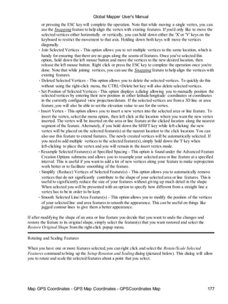 Global Mapper User's Manual
Map GPS Coordinates - GPS Map Coordinates - GPSCoordinates Map 177
or pressing the ESC key will complete the operation. Note that while moving a single vertex, you can
use the Snapping feature to help align the vertex with existing features. If you'd only like to move the
selected vertices either horizontally or vertically, you can hold down either the 'X' or 'Y' keys on the
keyboard to restrict the movement to that axis. Holding down both keys will move the vertices
diagonally.
• Join Selected Vertices - This option allows you to set multiple vertices to the same location, which is
handy for ensuring that there are no gaps along the seams of features. Once you've selected this
option, hold down the left mouse button and move the vertices to the new desired location, then
release the left mouse button. Right click or press the ESC key to complete the operation once you're
done. Note that while joining vertices, you can use the Snapping feature to help align the vertices with
existing features.
• Deleted Selected Vertices - This option allows you to delete the selected vertices. To quickly do this
without using the right-click menu, the CTRL+Delete hot key will also delete selected vertices.
• Set Position of Selected Vertices - This option displays a dialog allowing you to manually position the
selected vertices by entering their new position in either latitude/longitude coordinates or coordinates
in the currently configured view projection/datum. If the selected vertices are from a 3D line or area
feature,you will also be able to set the elevation value to use for the vertex.
• Insert Vertex - This option allows you to insert a new vertex into the selected area or line feature. To
insert the vertex, select the menu option, then left click at the location where you want the new vertex
inserted. The vertex will be inserted on the area or line feature at the clicked location along the nearest
segment of the feature. Alternately, if you hold down the SHIFT key while left-clicking the new
vertex will be placed on the selected feature(s) at the nearest location to the click location. You can
also use this feature to extend features. The newly created vertices will be automatically selected. If
you need to add multiple vertices to the selected feature(s),simply hold down the 'I' key when
left-clicking to place the vertex and you will remain in the insert vertex mode.
• Resample Selected Feature(s) at Specified Spacing - This option is found under the Advanced Feature
Creation Options submenu and allows you to resample your selected area or line feature at a specified
interval. This is useful if you want to add a lot of new vertices along your feature to make reprojection
work better or to facilitate smoothing of the feature.
• Simplify (Reduce) Vertices of Selected Feature(s) - This option allows you to automatically remove
vertices that do not significantly contribute to the shape of your selected area or line features. This is
useful to significantly reduce the size of your features without giving up much detail in the shape.
When selected you will be presented with an option to specify how different from a straight line a
vertex has to be in order to be kept.
• Smooth Selected Line/Area Feature(s) - This option allows you to modify the position of the vertices
of your selected line and area features to smooth the appearance. This can be useful on things like
jagged contour lines to give them a better appearance.
If after modifying the shape of an area or line feature you decide that you want to undo the changes and
restore the feature to its original shape, simply select the feature(s) that you want restored and select the
Restore Original Shape from the right-click popup menu.
Rotating and Scaling Features
When you have one or more features selected,you can right click and select the Rotate/Scale Selected
Features command to bring up the Setup Rotation and Scaling dialog (pictured below). This dialog will allow
you to rotate and scale the selected features about a point that you select.
 