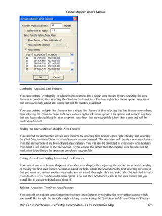 Global Mapper User's Manual
Map GPS Coordinates - GPS Map Coordinates - GPSCoordinates Map 178
Combining Area and Line Features
You can combine overlapping or adjacent area features into a single area feature by first selecting the area
features to combine, then selecting the Combine Selected Area Features right-click menu option. Any areas
that are succesfully joined into a new one will be marked as deleted.
You can combine multiple line features into a single line feature by first selecting the line features to combine,
then selecting the Combine Selected Line Features right-click menu option. This option will connect any lines
that you have selected that join at an endpoint. Any lines that are succesfully joined into a new one will be
marked as deleted.
Finding the Intersection of Multiple Area Features
You can find the intersection of two area features by selecting both features,then right clicking and selecting
the Find Intersection of Selected Area Features menu command. This operation will create a new area feature
from the intersection of the two selected area features. You will also be prompted to create new area features
from what is left outside of the intersection. If you choose this option then the original area features will be
marked as deleted once the operation completes successfully.
Cutting Areas From/Adding Islands to Area Features
You can cut one area feature shape out of another area shape,either adjusting the second areas outer boundary
or making the first area feature become an island, or hole, within the second area by first selecting the area(s)
that you want to cut from another area/make into an island, then right click and select the Cut Selected Area(s)
fromAnother Area (Add Islands) menu option. You will then need to left-click in the area feature that you
would like to cut the selected area(s) out of.
Splitting Areas into Two New Area Features
You can split an existing area feature into two new area features by selecting the two vertices across which
you would like to split the area,then right clicking and selecting the Split Selected Area at Selected Vertices
 